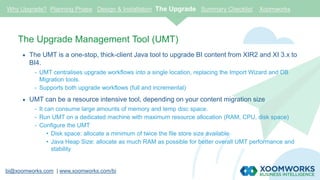 bi@xoomworks.com | www.xoomworks.com/bi
The Upgrade Management Tool (UMT)
 The UMT is a one-stop, thick-client Java tool to upgrade BI content from XIR2 and XI 3.x to
BI4.
- UMT centralises upgrade workflows into a single location, replacing the Import Wizard and DB
Migration tools.
- Supports both upgrade workflows (full and incremental)
 UMT can be a resource intensive tool, depending on your content migration size
- It can consume large amounts of memory and temp disc space.
- Run UMT on a dedicated machine with maximum resource allocation (RAM, CPU, disk space)
- Configure the UMT
• Disk space: allocate a minimum of twice the file store size available
• Java Heap Size: allocate as much RAM as possible for better overall UMT performance and
stability
Why Upgrade? Planning Phase Design & Installation The Upgrade Summary Checklist Xoomworks
 