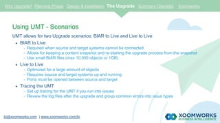 bi@xoomworks.com | www.xoomworks.com/bi
Using UMT - Scenarios
UMT allows for two Upgrade scenarios: BIAR to Live and Live to Live
 BIAR to Live
- Required when source and target systems cannot be connected
- Allows for keeping a content snapshot and re-starting the upgrade process from the snapshot
- Use small BIAR files (max 10,000 objects or 1GB)
 Live to Live
- Optimized for a large amount of objects
- Requires source and target systems up and running
- Ports must be opened between source and target
 Tracing the UMT
- Set up tracing for the UMT if you run into issues
- Review the log files after the upgrade and group common errors into issue types
Why Upgrade? Planning Phase Design & Installation The Upgrade Summary Checklist Xoomworks
 