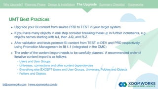 bi@xoomworks.com | www.xoomworks.com/bi
UMT Best Practices
 Upgrade your BI content from source PRD to TEST in your target system
 If you have many objects in one step consider breaking these up in further increments, e.g.
objects names starting with A-I, then J-Q, and R-Z.
 After validation and tests promote BI content from TEST to DEV and PRD respectively,
using Promotion Management in BI 4.1 (integrated in the CMC)
 The order of the content import needs to be carefully planned. A recommended order of
iterative content import is as follows:
- Users and User Groups
- Universes, connections and other content dependencies
- Everything else EXCEPT Users and User Groups, Universes, Folders and Objects
- Folders and Objects
Why Upgrade? Planning Phase Design & Installation The Upgrade Summary Checklist Xoomworks
 