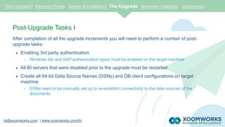 bi@xoomworks.com | www.xoomworks.com/bi
Post-Upgrade Tasks I
After completion of all the upgrade increments you will need to perform a number of post-
upgrade tasks:
 Enabling 3rd party authentication
- Windows AD and SAP authentication types must be enabled on the target machine
 All BI servers that were disabled prior to the upgrade must be restarted
 Create all 64-bit Data Source Names (DSNs) and DB client configurations on target
machine
- DSNs need to be manually set up to re-establish connectivity to the data sources of the
documents
Why Upgrade? Planning Phase Design & Installation The Upgrade Summary Checklist Xoomworks
 