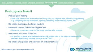 bi@xoomworks.com | www.xoomworks.com/bi
Post-Upgrade Tasks II
 Post-Upgrade Testing
- After DSN creation and all servers are running carry out upgrade tests defined during planning,
e.g. comparing security restrictions, opening, refreshing and scheduling reports, etc.
 Re-enable auditing on the target machine
 Install and run the ‘BI Platform Support Tool’
- Helps you to compare content of the target machine after upgrade
 Resume all document schedules
- As you had to pause all schedules in the source system prior to the upgrade these must be
resumed again (using Instance Manager in the CMC)
 Re-enable OS updates and anti-virus on all the machines
Why Upgrade? Planning Phase Design & Installation The Upgrade Summary Checklist Xoomworks
 