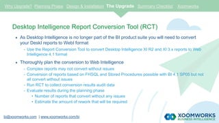 bi@xoomworks.com | www.xoomworks.com/bi
Desktop Intelligence Report Conversion Tool (RCT)
 As Desktop Intelligence is no longer part of the BI product suite you will need to convert
your DeskI reports to WebI format
- Use the Report Conversion Tool to convert Desktop Intelligence XI R2 and XI 3.x reports to Web
Intelligence 4.1 format
 Thoroughly plan the conversion to Web Intelligence
- Complex reports may not convert without issues
- Conversion of reports based on FHSQL and Stored Procedures possible with BI 4.1 SP05 but not
all convert without issues
- Run RCT to collect conversion results audit data
- Evaluate results during the planning phase
• Number of reports that convert without any issues
• Estimate the amount of rework that will be required
Why Upgrade? Planning Phase Design & Installation The Upgrade Summary Checklist Xoomworks
 
