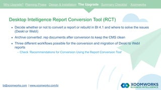 bi@xoomworks.com | www.xoomworks.com/bi
Desktop Intelligence Report Conversion Tool (RCT)
 Decide whether or not to convert a report or rebuild in BI 4.1 and where to solve the issues
(DeskI or WebI)
 Archive converted .rep documents after conversion to keep the CMS clean
 Three different workflows possible for the conversion and migration of DeskI to WebI
reports
- Check ‘Recommendations for Conversion Using the Report Conversion Tool’
Why Upgrade? Planning Phase Design & Installation The Upgrade Summary Checklist Xoomworks
 