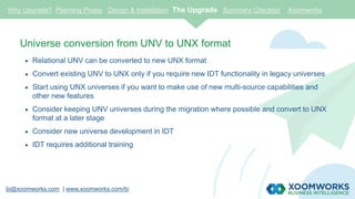 bi@xoomworks.com | www.xoomworks.com/bi
Universe conversion from UNV to UNX format
 Relational UNV can be converted to new UNX format
 Convert existing UNV to UNX only if you require new IDT functionality in legacy universes
 Start using UNX universes if you want to make use of new multi-source capabilities and
other new features
 Consider keeping UNV universes during the migration where possible and convert to UNX
format at a later stage
 Consider new universe development in IDT
 IDT requires additional training
Why Upgrade? Planning Phase Design & Installation The Upgrade Summary Checklist Xoomworks
 