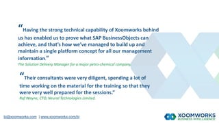 bi@xoomworks.com | www.xoomworks.com/bi
“Having the strong technical capability of Xoomworks behind
us has enabled us to prove what SAP BusinessObjects can
achieve, and that’s how we’ve managed to build up and
maintain a single platform concept for all our management
information.”
The Solution Delivery Manager for a major petro-chemical company.
“Their consultants were very diligent, spending a lot of
time working on the material for the training so that they
were very well prepared for the sessions.”
Raf Wayne, CTO, Neural Technologies Limited.
 