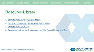 bi@xoomworks.com | www.xoomworks.com/bi
Resource Library
1. BI Platform Feature by Version Matrix
2. Sizing and Deploying SAP BI 4 and SAP Lumira
3. BI Platform Support Tool
4. Recommendations for Conversion Using the Report Conversion Tool
Why Upgrade? Planning Phase Design & Installation The Upgrade Summary Checklist Xoomworks
 