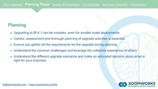 bi@xoomworks.com | www.xoomworks.com/bi
Planning
 Upgrading to BI 4.1 can be complex, even for smaller scale deployments
 Careful assessment and thorough planning of upgrade activities is essential
 Ensure you gather all the requirements for the upgrade during planning
 Understand the common challenges and leverage the collective experience of others
 Understand the different upgrade scenarios and make an educated decision about what is
right for your business
Why Upgrade? Planning Phase Design & Installation The Upgrade Summary Checklist Xoomworks
 
