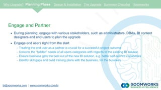 bi@xoomworks.com | www.xoomworks.com/bi
Engage and Partner
 During planning, engage with various stakeholders, such as administrators, DBAs, BI content
designers and end users to plan the upgrade
 Engage end users right from the start
- Treating the end user as a partner is crucial for a successful project outcome
- Uncover the “hidden” needs of all users categories with regards to the existing BI solution
- Ensure business gets the best out of the new BI solution, e.g. better self-service capabilities
- Identify skill gaps and build training plans with the business, for the business
Why Upgrade? Planning Phase Design & Installation The Upgrade Summary Checklist Xoomworks
 