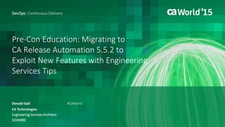 Pre-Con Education: Migrating to
CA Release Automation 5.5.2 to
Exploit New Features with Engineering
Services Tips
Donald Gall
DevOps: Continuous Delivery
CA Technologies
Engineering Services Architect
DO4X98E
#CAWorld
 