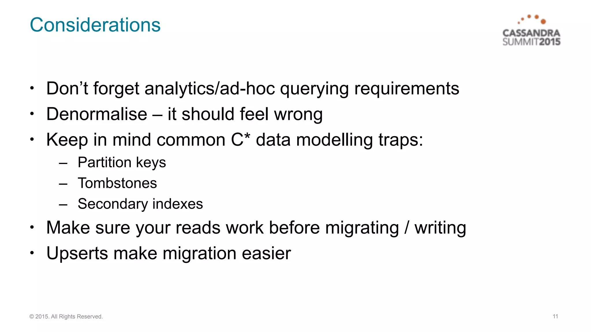 © 2015. All Rights Reserved.
Considerations
• Don’t forget analytics/ad-hoc querying requirements
• Denormalise – it should feel wrong
• Keep in mind common C* data modelling traps:
– Partition keys
– Tombstones
– Secondary indexes
• Make sure your reads work before migrating / writing
• Upserts make migration easier
11
 