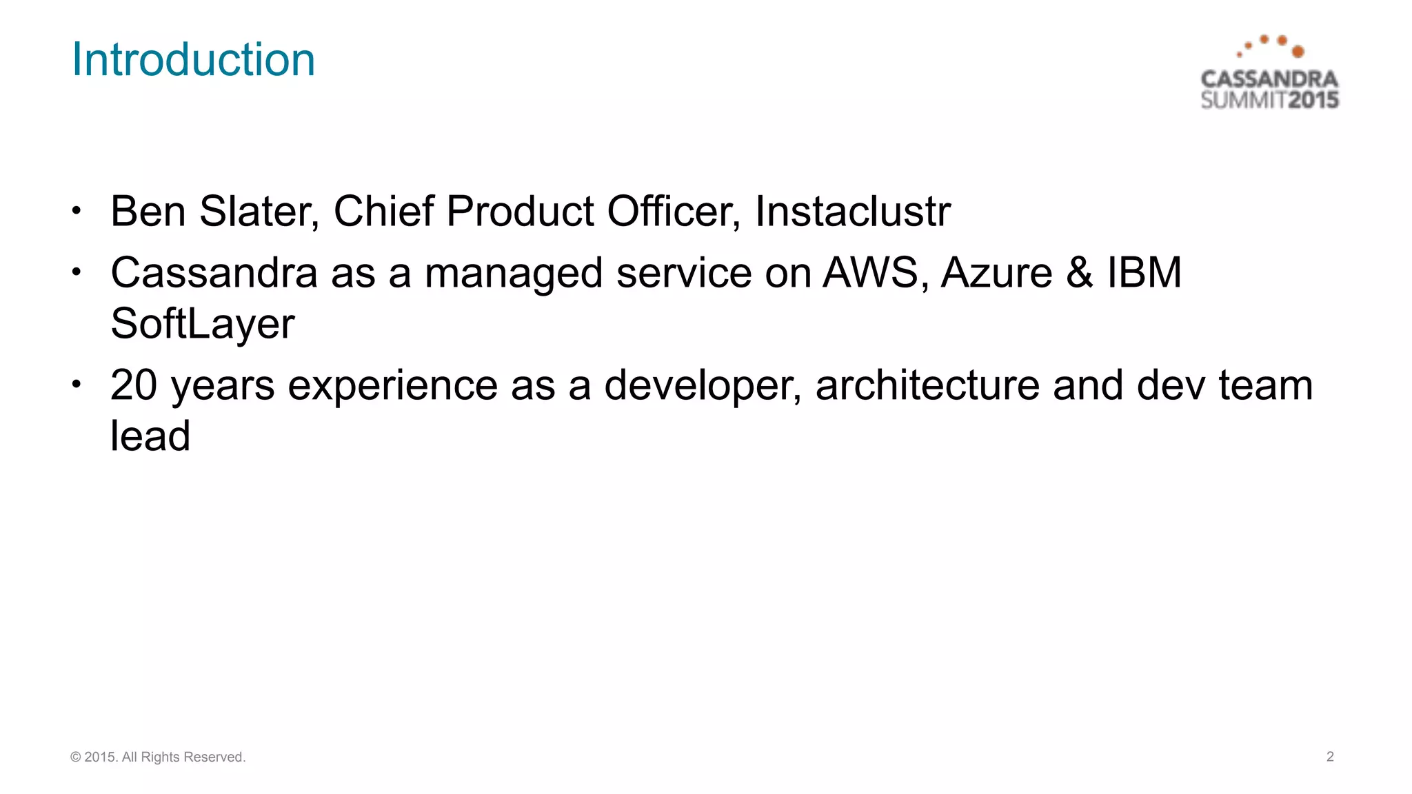 © 2015. All Rights Reserved.
Introduction
• Ben Slater, Chief Product Officer, Instaclustr
• Cassandra as a managed service on AWS, Azure & IBM
SoftLayer
• 20 years experience as a developer, architecture and dev team
lead
2
 