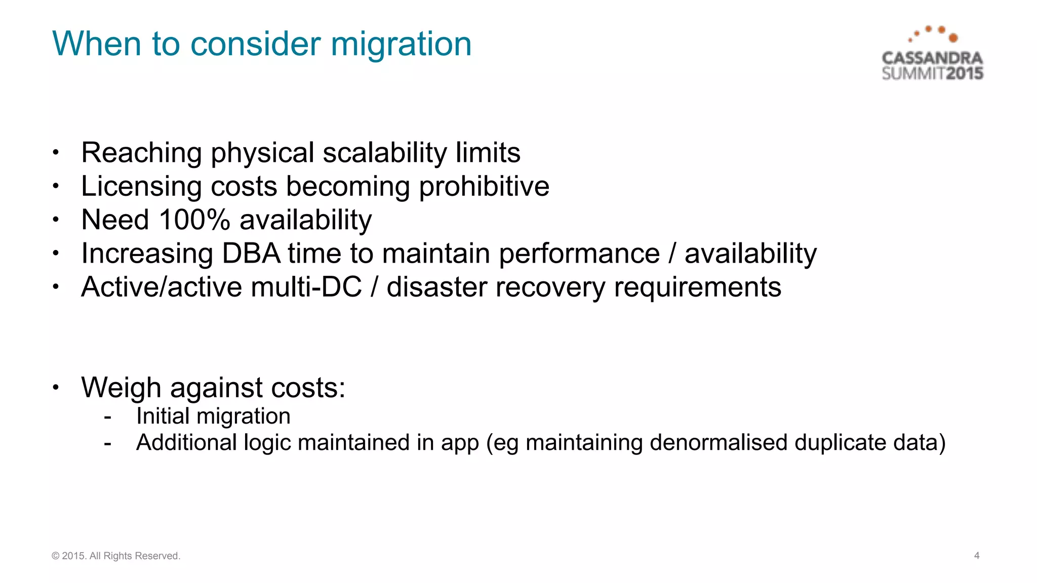 © 2015. All Rights Reserved.
When to consider migration
• Reaching physical scalability limits
• Licensing costs becoming prohibitive
• Need 100% availability
• Increasing DBA time to maintain performance / availability
• Active/active multi-DC / disaster recovery requirements
• Weigh against costs:
- Initial migration
- Additional logic maintained in app (eg maintaining denormalised duplicate data)
4
 