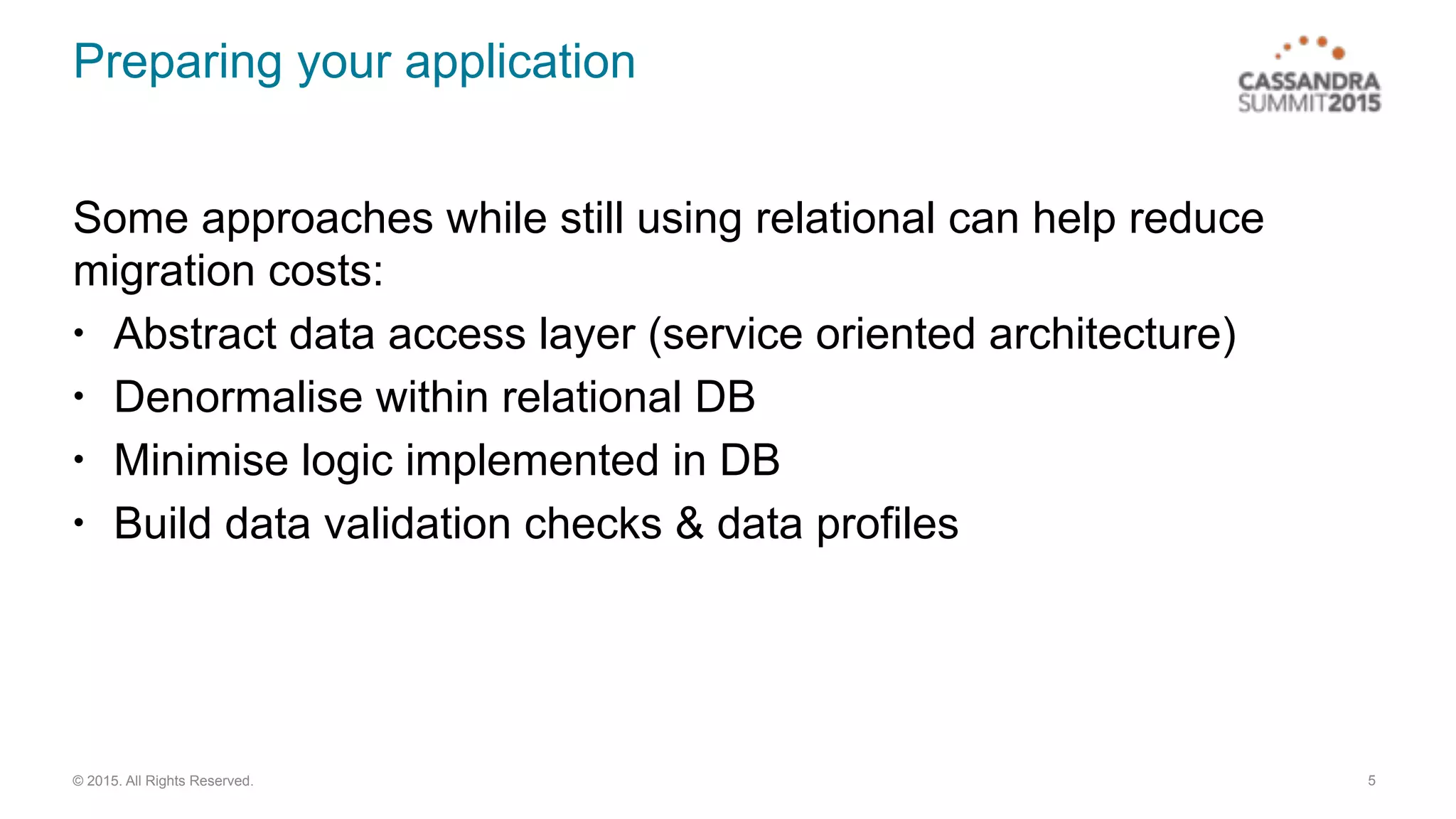 © 2015. All Rights Reserved.
Preparing your application
Some approaches while still using relational can help reduce
migration costs:
• Abstract data access layer (service oriented architecture)
• Denormalise within relational DB
• Minimise logic implemented in DB
• Build data validation checks & data profiles
5
 