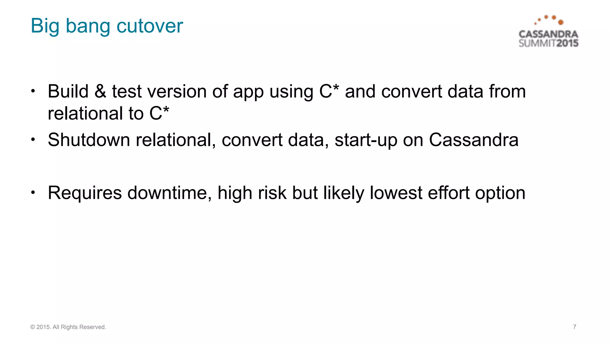 © 2015. All Rights Reserved.
Big bang cutover
• Build & test version of app using C* and convert data from
relational to C*
• Shutdown relational, convert data, start-up on Cassandra
• Requires downtime, high risk but likely lowest effort option
7
 