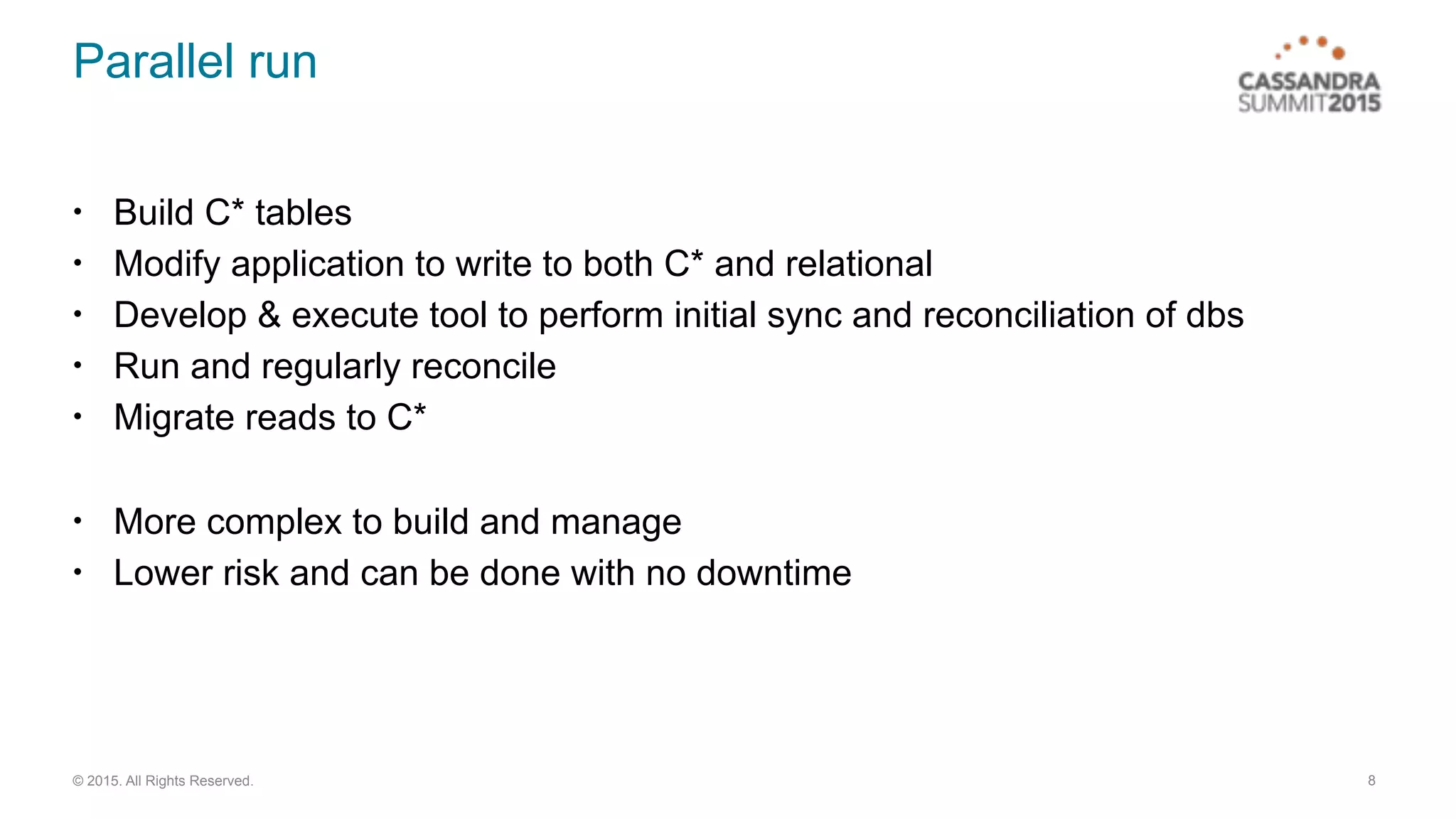© 2015. All Rights Reserved.
Parallel run
• Build C* tables
• Modify application to write to both C* and relational
• Develop & execute tool to perform initial sync and reconciliation of dbs
• Run and regularly reconcile
• Migrate reads to C*
• More complex to build and manage
• Lower risk and can be done with no downtime
8
 