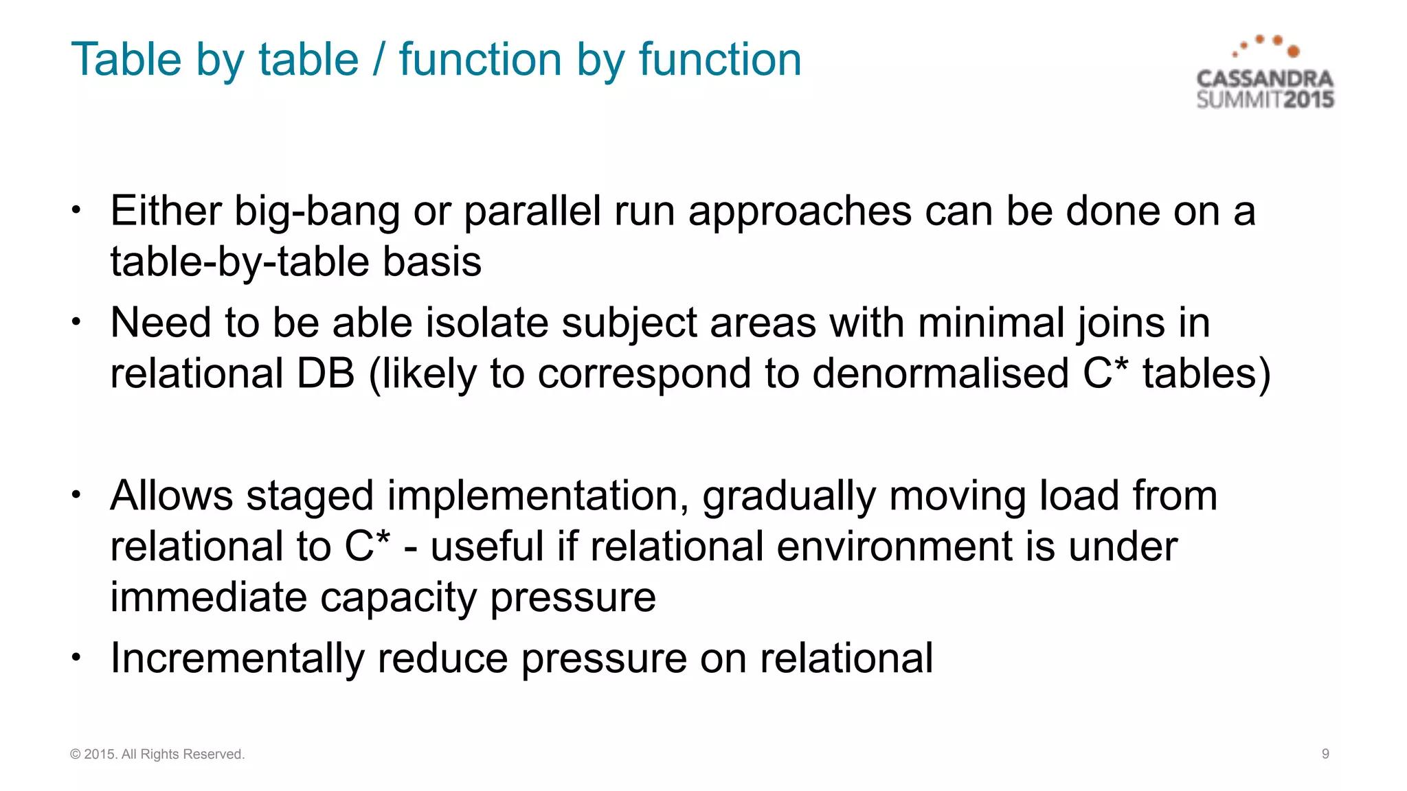 © 2015. All Rights Reserved.
Table by table / function by function
• Either big-bang or parallel run approaches can be done on a
table-by-table basis
• Need to be able isolate subject areas with minimal joins in
relational DB (likely to correspond to denormalised C* tables)
• Allows staged implementation, gradually moving load from
relational to C* - useful if relational environment is under
immediate capacity pressure
• Incrementally reduce pressure on relational
9
 