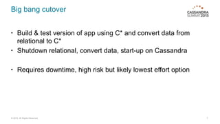 © 2015. All Rights Reserved.
Big bang cutover
• Build & test version of app using C* and convert data from
relational to C*
• Shutdown relational, convert data, start-up on Cassandra
• Requires downtime, high risk but likely lowest effort option
7
 