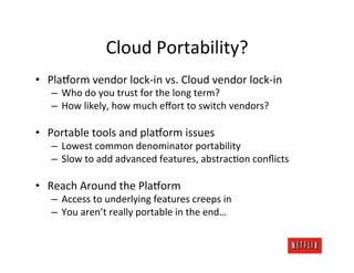 Cloud	
  Portability?	
  
•  PlaDorm	
  vendor	
  lock-­‐in	
  vs.	
  Cloud	
  vendor	
  lock-­‐in	
  
    –  Who	
  do	
  you	
  trust	
  for	
  the	
  long	
  term?	
  
    –  How	
  likely,	
  how	
  much	
  eﬀort	
  to	
  switch	
  vendors?	
  

•  Portable	
  tools	
  and	
  plaDorm	
  issues	
  
    –  Lowest	
  common	
  denominator	
  portability	
  
    –  Slow	
  to	
  add	
  advanced	
  features,	
  abstrac.on	
  conﬂicts	
  

•  Reach	
  Around	
  the	
  PlaDorm	
  
    –  Access	
  to	
  underlying	
  features	
  creeps	
  in	
  
    –  You	
  aren’t	
  really	
  portable	
  in	
  the	
  end…	
  
 