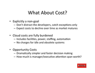 What	
  About	
  Cost?	
  
•  Explicitly	
  a	
  non-­‐goal	
  
     –  Don’t	
  distract	
  the	
  developers,	
  catch	
  excep.ons	
  only	
  
     –  Expect	
  costs	
  to	
  decline	
  over	
  .me	
  as	
  market	
  matures	
  

•  Cloud	
  costs	
  are	
  fully	
  burdened	
  
     –  Includes	
  facili.es,	
  power,	
  staﬃng,	
  automa.on	
  
     –  No	
  charges	
  for	
  idle	
  and	
  obsolete	
  systems	
  

•  Opportunity	
  Costs	
  
     –  Drama.cally	
  simpler	
  and	
  faster	
  decision	
  making	
  
     –  How	
  much	
  is	
  manager/execu.ve	
  aFen.on	
  span	
  worth?	
  
 