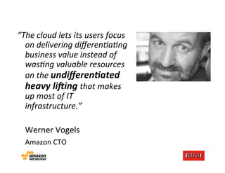 “The	
  cloud	
  lets	
  its	
  users	
  focus	
  
         on	
  delivering	
  diﬀeren4a4ng	
  
         business	
  value	
  instead	
  of	
  
         was4ng	
  valuable	
  resources	
  
         on	
  the	
  undiﬀeren)ated	
  
         heavy	
  li0ing	
  that	
  makes	
  
         up	
  most	
  of	
  IT	
  
         infrastructure.”	
  
	
  
     	
  Werner	
  Vogels	
  
     	
  Amazon	
  CTO	
  
	
  
 
