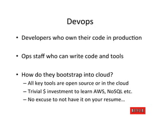 Devops	
  
•  Developers	
  who	
  own	
  their	
  code	
  in	
  produc.on	
  

•  Ops	
  staﬀ	
  who	
  can	
  write	
  code	
  and	
  tools	
  

•  How	
  do	
  they	
  bootstrap	
  into	
  cloud?	
  
    –  All	
  key	
  tools	
  are	
  open	
  source	
  or	
  in	
  the	
  cloud	
  
    –  Trivial	
  $	
  investment	
  to	
  learn	
  AWS,	
  NoSQL	
  etc.	
  
    –  No	
  excuse	
  to	
  not	
  have	
  it	
  on	
  your	
  resume…	
  
 