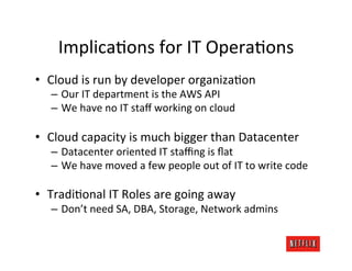 Implica.ons	
  for	
  IT	
  Opera.ons	
  
•  Cloud	
  is	
  run	
  by	
  developer	
  organiza.on	
  
    –  Our	
  IT	
  department	
  is	
  the	
  AWS	
  API	
  
    –  We	
  have	
  no	
  IT	
  staﬀ	
  working	
  on	
  cloud	
  

•  Cloud	
  capacity	
  is	
  much	
  bigger	
  than	
  Datacenter	
  
    –  Datacenter	
  oriented	
  IT	
  staﬃng	
  is	
  ﬂat	
  
    –  We	
  have	
  moved	
  a	
  few	
  people	
  out	
  of	
  IT	
  to	
  write	
  code	
  

•  Tradi.onal	
  IT	
  Roles	
  are	
  going	
  away	
  
    –  Don’t	
  need	
  SA,	
  DBA,	
  Storage,	
  Network	
  admins	
  
 