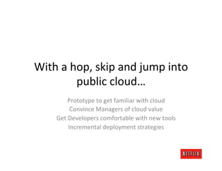 With	
  a	
  hop,	
  skip	
  and	
  jump	
  into	
  
              public	
  cloud…	
  
             Prototype	
  to	
  get	
  familiar	
  with	
  cloud	
  
               Convince	
  Managers	
  of	
  cloud	
  value	
  
       Get	
  Developers	
  comfortable	
  with	
  new	
  tools	
  
              Incremental	
  deployment	
  strategies	
  
 