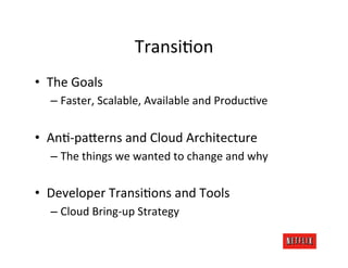 Transi.on	
  
•  The	
  Goals	
  
       –  Faster,	
  Scalable,	
  Available	
  and	
  Produc.ve	
  


•  An.-­‐paFerns	
  and	
  Cloud	
  Architecture	
  
       –  The	
  things	
  we	
  wanted	
  to	
  change	
  and	
  why	
  


•  Developer	
  Transi.ons	
  and	
  Tools	
  
       –  Cloud	
  Bring-­‐up	
  Strategy	
  
	
  
 