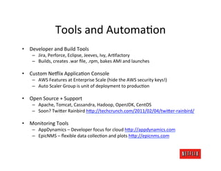 Tools	
  and	
  Automa.on	
  
•  Developer	
  and	
  Build	
  Tools	
  
      –  Jira,	
  Perforce,	
  Eclipse,	
  Jeeves,	
  Ivy,	
  Ar.factory	
  
      –  Builds,	
  creates	
  .war	
  ﬁle,	
  .rpm,	
  bakes	
  AMI	
  and	
  launches	
  

•  Custom	
  NeDlix	
  Applica.on	
  Console	
  
      –  AWS	
  Features	
  at	
  Enterprise	
  Scale	
  (hide	
  the	
  AWS	
  security	
  keys!)	
  
      –  Auto	
  Scaler	
  Group	
  is	
  unit	
  of	
  deployment	
  to	
  produc.on	
  

•  Open	
  Source	
  +	
  Support	
  
      –  Apache,	
  Tomcat,	
  Cassandra,	
  Hadoop,	
  OpenJDK,	
  CentOS	
  
      –  Soon?	
  TwiFer	
  Rainbird	
  hFp://techcrunch.com/2011/02/04/twiFer-­‐rainbird/	
  

•  Monitoring	
  Tools	
  
      –  AppDynamics	
  –	
  Developer	
  focus	
  for	
  cloud	
  hFp://appdynamics.com	
  
      –  EpicNMS	
  –	
  ﬂexible	
  data	
  collec.on	
  and	
  plots	
  hFp://epicnms.com	
  
 