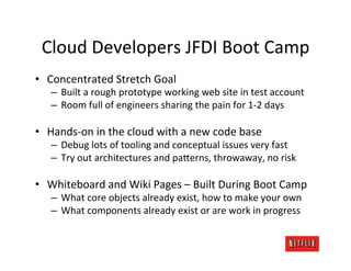 Cloud	
  Developers	
  JFDI	
  Boot	
  Camp	
  
•  Concentrated	
  Stretch	
  Goal	
  
     –  Built	
  a	
  rough	
  prototype	
  working	
  web	
  site	
  in	
  test	
  account	
  
     –  Room	
  full	
  of	
  engineers	
  sharing	
  the	
  pain	
  for	
  1-­‐2	
  days	
  

•  Hands-­‐on	
  in	
  the	
  cloud	
  with	
  a	
  new	
  code	
  base	
  
     –  Debug	
  lots	
  of	
  tooling	
  and	
  conceptual	
  issues	
  very	
  fast	
  
     –  Try	
  out	
  architectures	
  and	
  paFerns,	
  throwaway,	
  no	
  risk	
  

•  Whiteboard	
  and	
  Wiki	
  Pages	
  –	
  Built	
  During	
  Boot	
  Camp	
  
     –  What	
  core	
  objects	
  already	
  exist,	
  how	
  to	
  make	
  your	
  own	
  
     –  What	
  components	
  already	
  exist	
  or	
  are	
  work	
  in	
  progress	
  
 