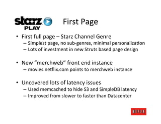 First	
  Page	
  
•  First	
  full	
  page	
  –	
  Starz	
  Channel	
  Genre	
  
    –  Simplest	
  page,	
  no	
  sub-­‐genres,	
  minimal	
  personaliza.on	
  
    –  Lots	
  of	
  investment	
  in	
  new	
  Struts	
  based	
  page	
  design	
  

•  New	
  “merchweb”	
  front	
  end	
  instance	
  
    –  movies.neDlix.com	
  points	
  to	
  merchweb	
  instance	
  

•  Uncovered	
  lots	
  of	
  latency	
  issues	
  
    –  Used	
  memcached	
  to	
  hide	
  S3	
  and	
  SimpleDB	
  latency	
  
    –  Improved	
  from	
  slower	
  to	
  faster	
  than	
  Datacenter	
  
 