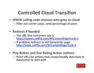 Controlled	
  Cloud	
  Transi.on	
  
•  WWW	
  calling	
  code	
  chooses	
  who	
  goes	
  to	
  cloud	
  
    –  Filter	
  out	
  corner	
  cases,	
  send	
  percentage	
  of	
  users	
  

•  Redirect	
  if	
  Needed	
  
    –  The	
  URL	
  that	
  customers	
  see	
  is	
  
       hFp://movies.neDlix.com/WiContentPage?csid=1	
  
    –  If	
  problem,	
  redirect	
  to	
  old	
  Datacenter	
  page	
  
       hFp://www.neDlix.com/WiContentPage?csid=1	
  

•  Play	
  BuFon	
  and	
  Star	
  Ra.ng	
  Ac.on	
  redirect	
  
    –  Point	
  URLs	
  for	
  ac.ons	
  that	
  create/modify	
  data	
  back	
  to	
  
       datacenter	
  to	
  start	
  with	
  
 