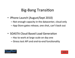 Big-­‐Bang	
  Transi.on	
  
•  iPhone	
  Launch	
  (August/Sept	
  2010)	
  
   –  Not	
  enough	
  capacity	
  in	
  the	
  datacenter,	
  cloud	
  only	
  
   –  App	
  Store	
  gates	
  release,	
  one	
  shot,	
  can’t	
  back	
  out	
  


•  SOASTA	
  Cloud	
  Based	
  Load	
  Genera.on	
  
   –  Has	
  to	
  work	
  at	
  large	
  scale	
  on	
  day	
  one	
  
   –  Stress	
  test	
  API	
  and	
  end-­‐to-­‐end	
  func.onality	
  
 