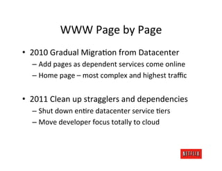 WWW	
  Page	
  by	
  Page	
  
•  2010	
  Gradual	
  Migra.on	
  from	
  Datacenter	
  
   –  Add	
  pages	
  as	
  dependent	
  services	
  come	
  online	
  
   –  Home	
  page	
  –	
  most	
  complex	
  and	
  highest	
  traﬃc	
  


•  2011	
  Clean	
  up	
  stragglers	
  and	
  dependencies	
  
   –  Shut	
  down	
  en.re	
  datacenter	
  service	
  .ers	
  
   –  Move	
  developer	
  focus	
  totally	
  to	
  cloud	
  
 