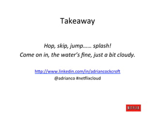 Takeaway	
  
                                 	
  
              Hop,	
  skip,	
  jump……	
  splash!	
  
Come	
  on	
  in,	
  the	
  water’s	
  ﬁne,	
  just	
  a	
  bit	
  cloudy.	
  
                                 	
  
          hFp://www.linkedin.com/in/adriancockcro@	
  
                  @adrianco	
  #neDlixcloud	
  
 