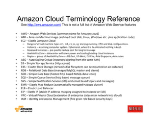 Amazon Cloud Terminology Reference
     See http://aws.amazon.com/ This is not a full list of Amazon Web Service features

•    AWS	
  –	
  Amazon	
  Web	
  Services	
  (common	
  name	
  for	
  Amazon	
  cloud)	
  
•    AMI	
  –	
  Amazon	
  Machine	
  Image	
  (archived	
  boot	
  disk,	
  Linux,	
  Windows	
  etc.	
  plus	
  applica.on	
  code)	
  
•    EC2	
  –	
  Elas.c	
  Compute	
  Cloud	
  
       –    Range	
  of	
  virtual	
  machine	
  types	
  m1,	
  m2,	
  c1,	
  cc,	
  cg.	
  Varying	
  memory,	
  CPU	
  and	
  disk	
  conﬁgura.ons.	
  
       –    Instance	
  –	
  a	
  running	
  computer	
  system.	
  Ephemeral,	
  when	
  it	
  is	
  de-­‐allocated	
  nothing	
  is	
  kept.	
  
       –    Reserved	
  Instances	
  –	
  pre-­‐paid	
  to	
  reduce	
  cost	
  for	
  long	
  term	
  usage	
  
       –    Availability	
  Zone	
  –	
  datacenter	
  with	
  own	
  power	
  and	
  cooling	
  hos.ng	
  cloud	
  instances	
  
       –    Region	
  –	
  group	
  of	
  Availability	
  Zones	
  –	
  US-­‐East,	
  US-­‐West,	
  EU-­‐Eire,	
  Asia-­‐Singapore,	
  Asia-­‐Japan	
  
•    ASG	
  –	
  Auto	
  Scaling	
  Group	
  (instances	
  boo.ng	
  from	
  the	
  same	
  AMI)	
  
•    S3	
  –	
  Simple	
  Storage	
  Service	
  (hFp	
  access)	
  
•    EBS	
  –	
  Elas.c	
  Block	
  Storage	
  (network	
  disk	
  ﬁlesystem	
  can	
  be	
  mounted	
  on	
  an	
  instance)	
  
•    RDB	
  –	
  Rela.onal	
  Data	
  Base	
  (managed	
  MySQL	
  master	
  and	
  slaves)	
  
•    SDB	
  –	
  Simple	
  Data	
  Base	
  (hosted	
  hFp	
  based	
  NoSQL	
  data	
  store)	
  
•    SQS	
  –	
  Simple	
  Queue	
  Service	
  (hFp	
  based	
  message	
  queue)	
  
•    SNS	
  –	
  Simple	
  No.ﬁca.on	
  Service	
  (hFp	
  and	
  email	
  based	
  topics	
  and	
  messages)	
  
•    EMR	
  –	
  Elas.c	
  Map	
  Reduce	
  (automa.cally	
  managed	
  Hadoop	
  cluster)	
  
•    ELB	
  –	
  Elas.c	
  Load	
  Balancer	
  
•    EIP	
  –	
  Elas.c	
  IP	
  (stable	
  IP	
  address	
  mapping	
  assigned	
  to	
  instance	
  or	
  ELB)	
  
•    VPC	
  –	
  Virtual	
  Private	
  Cloud	
  (extension	
  of	
  enterprise	
  datacenter	
  network	
  into	
  cloud)	
  
•    IAM	
  –	
  Iden.ty	
  and	
  Access	
  Management	
  (ﬁne	
  grain	
  role	
  based	
  security	
  keys)	
  
 