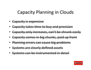 Capacity	
  Planning	
  in	
  Clouds	
  
•    Capacity	
  is	
  expensive	
  
•    Capacity	
  takes	
  .me	
  to	
  buy	
  and	
  provision	
  
•    Capacity	
  only	
  increases,	
  can’t	
  be	
  shrunk	
  easily	
  
•    Capacity	
  comes	
  in	
  big	
  chunks,	
  paid	
  up	
  front	
  
•    Planning	
  errors	
  can	
  cause	
  big	
  problems	
  
•    Systems	
  are	
  clearly	
  deﬁned	
  assets	
  
•    Systems	
  can	
  be	
  instrumented	
  in	
  detail	
  
 