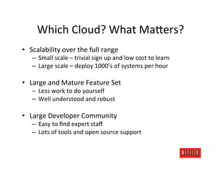 Which	
  Cloud?	
  What	
  MaFers?	
  
•  Scalability	
  over	
  the	
  full	
  range	
  
     –  Small	
  scale	
  –	
  trivial	
  sign	
  up	
  and	
  low	
  cost	
  to	
  learn	
  
     –  Large	
  scale	
  –	
  deploy	
  1000’s	
  of	
  systems	
  per	
  hour	
  

•  Large	
  and	
  Mature	
  Feature	
  Set	
  
     –  Less	
  work	
  to	
  do	
  yourself	
  
     –  Well	
  understood	
  and	
  robust	
  

•  Large	
  Developer	
  Community	
  
     –  Easy	
  to	
  ﬁnd	
  expert	
  staﬀ	
  
     –  Lots	
  of	
  tools	
  and	
  open	
  source	
  support	
  
 