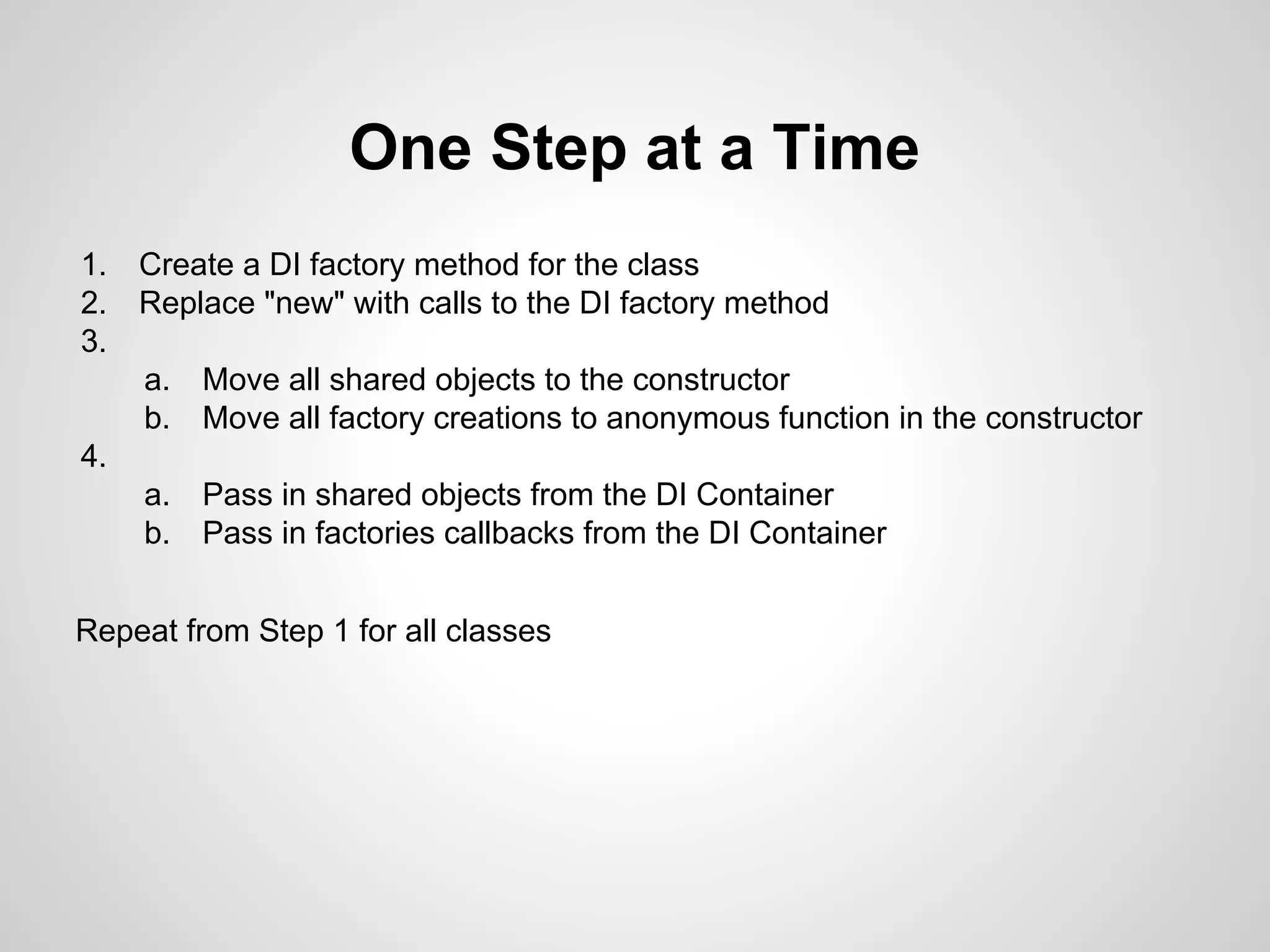 One Step at a Time
1.
2.
3.

Create a DI factory method for the class
Replace "new" with calls to the DI factory method
a.
b.

Move all shared objects to the constructor
Move all factory creations to anonymous function in the constructor

a.
b.

Pass in shared objects from the DI Container
Pass in factories callbacks from the DI Container

4.

Repeat from Step 1 for all classes

 