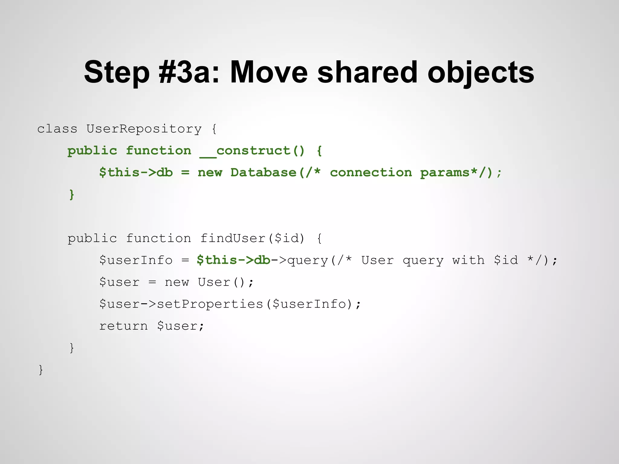 Step #3a: Move shared objects
class UserRepository {
public function __construct() {
$this->db = new Database(/* connection params*/);
}
public function findUser($id) {
$userInfo = $this->db->query(/* User query with $id */);
$user = new User();
$user->setProperties($userInfo);
return $user;
}
}

 