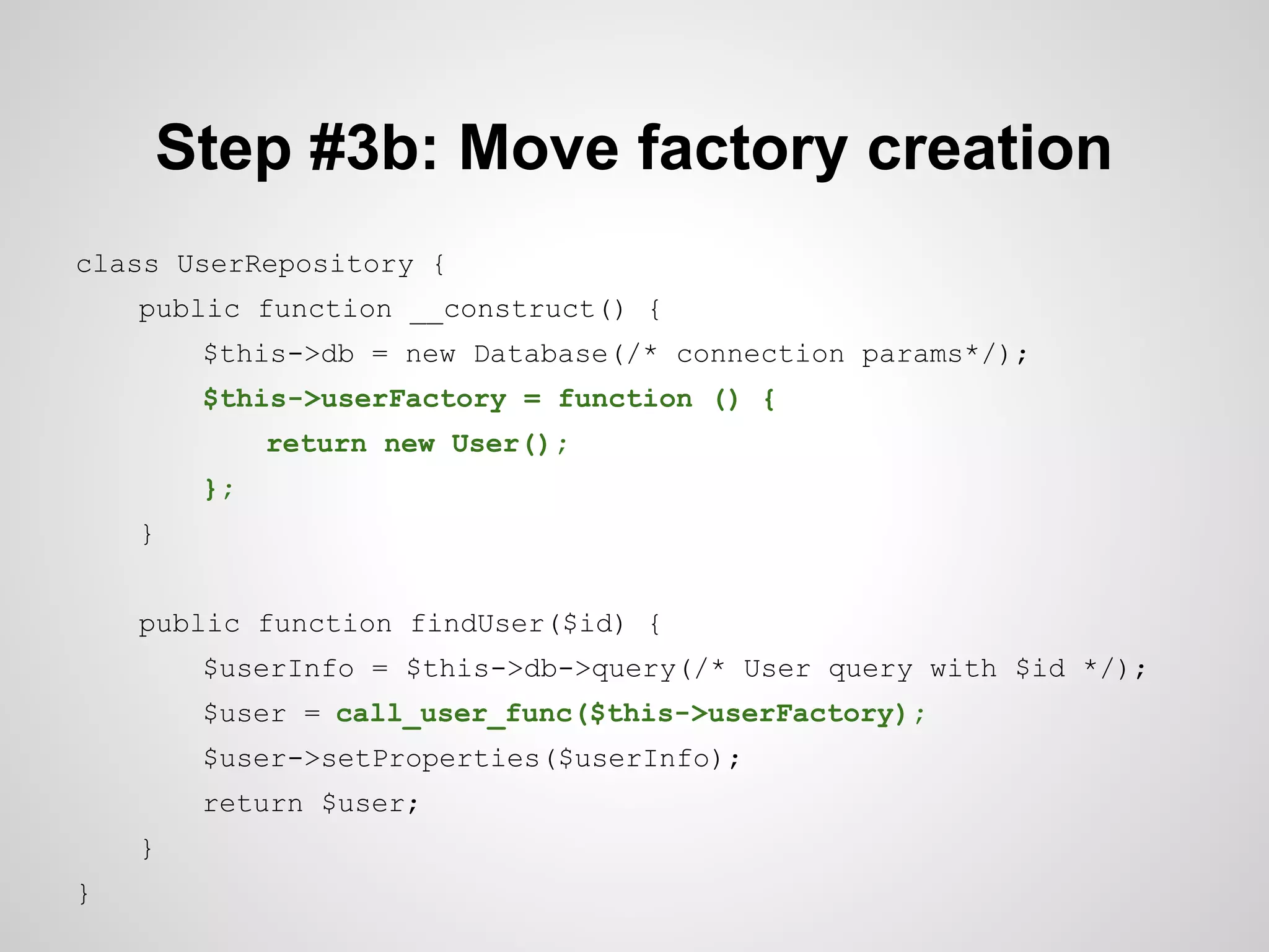 Step #3b: Move factory creation
class UserRepository {
public function __construct() {
$this->db = new Database(/* connection params*/);
$this->userFactory = function () {
return new User();
};
}
public function findUser($id) {
$userInfo = $this->db->query(/* User query with $id */);
$user = call_user_func($this->userFactory);
$user->setProperties($userInfo);
return $user;
}
}

 
