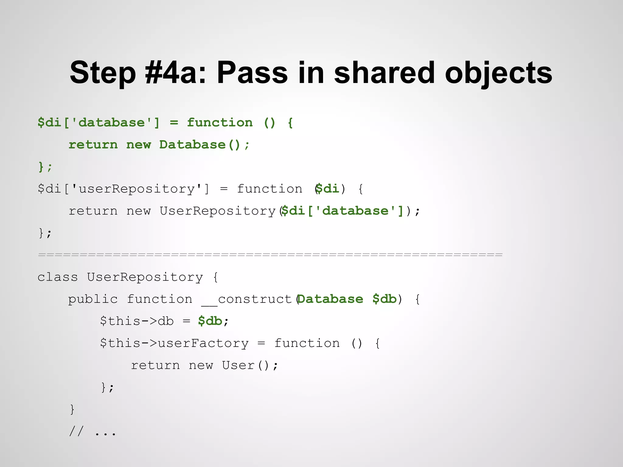 Step #4a: Pass in shared objects
$di['database'] = function () {
return new Database();
};
$di['userRepository'] = function (
$di) {
return new UserRepository(
$di['database']);
};
========================================================
class UserRepository {
public function __construct(
Database $db) {
$this->db = $db;
$this->userFactory = function () {
return new User();
};
}
// ...

 