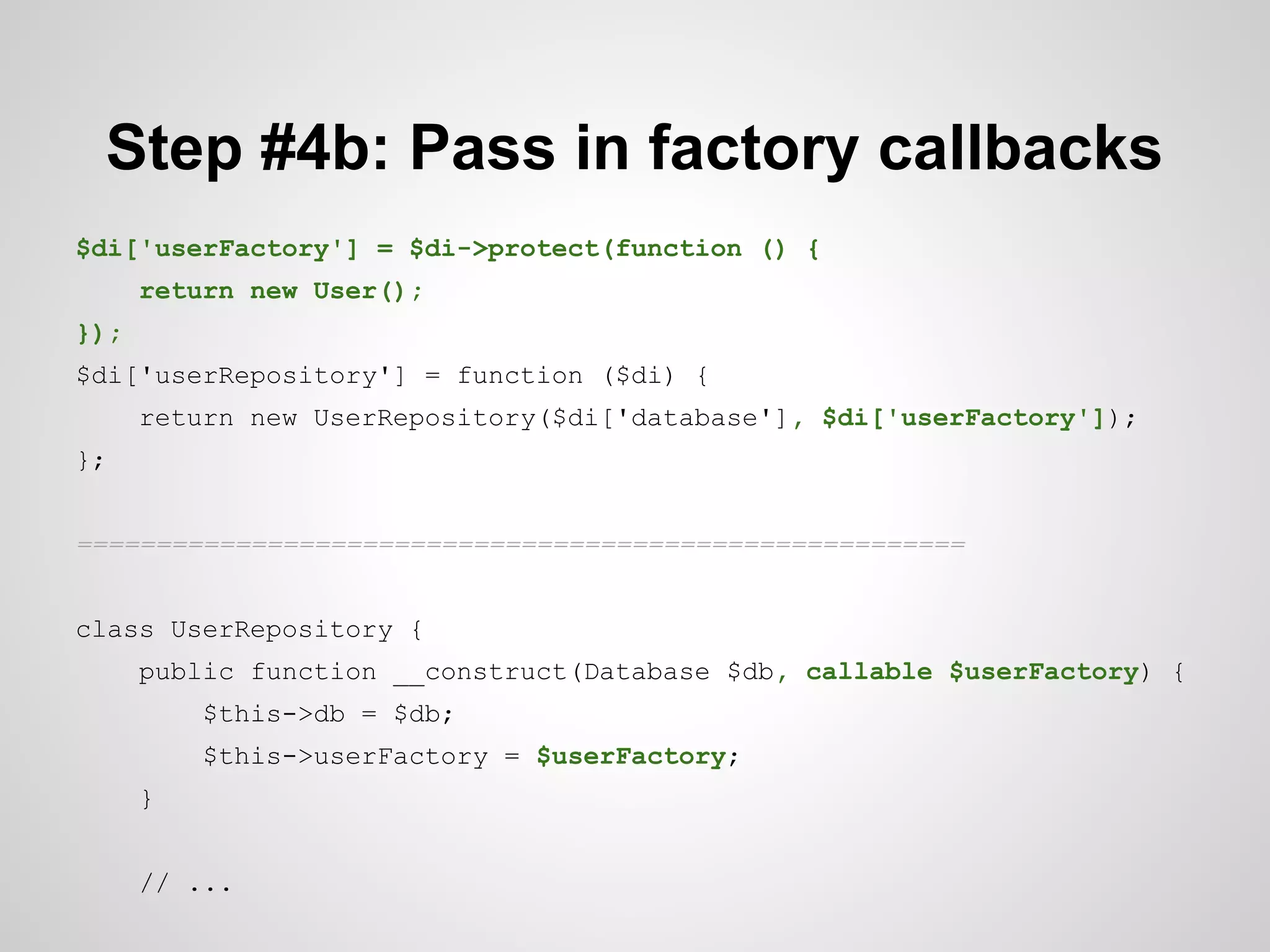 Step #4b: Pass in factory callbacks
$di['userFactory'] = $di->protect(function () {
return new User();
});
$di['userRepository'] = function ($di) {
return new UserRepository($di['database'], $di['userFactory']);
};
========================================================
class UserRepository {
public function __construct(Database $db, callable $userFactory) {
$this->db = $db;
$this->userFactory = $userFactory;
}
// ...

 
