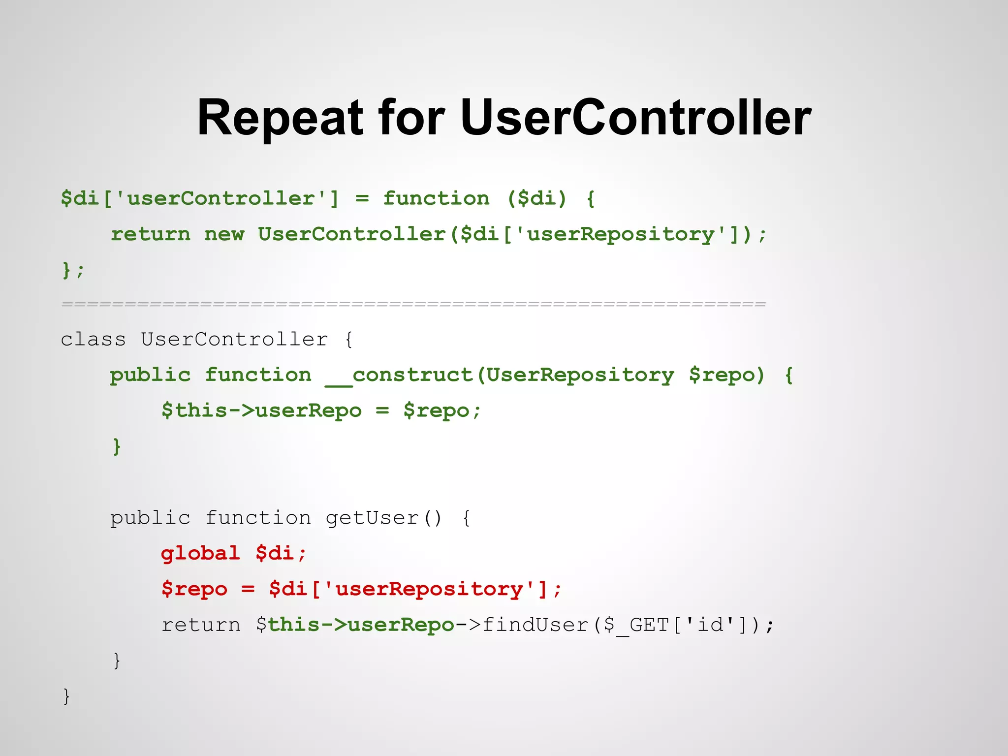 Repeat for UserController
$di['userController'] = function ($di) {
return new UserController($di['userRepository']);
};
========================================================

class UserController {
public function __construct(UserRepository $repo) {
$this->userRepo = $repo;
}
public function getUser() {
global $di;
$repo = $di['userRepository'];
return $this->userRepo->findUser($_GET['id']);
}
}

 