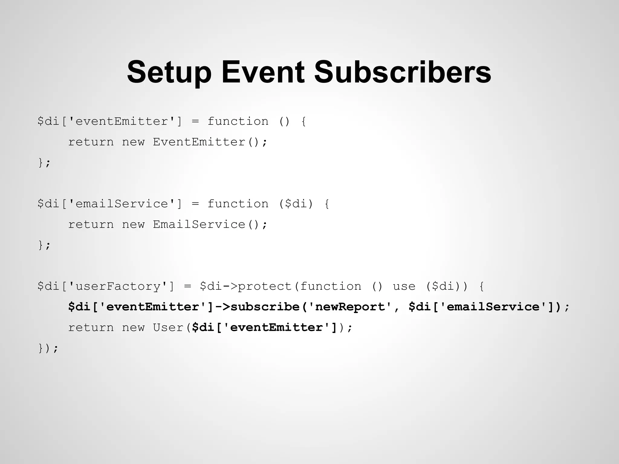 Setup Event Subscribers
$di['eventEmitter'] = function () {
return new EventEmitter();
};
$di['emailService'] = function ($di) {
return new EmailService();
};
$di['userFactory'] = $di->protect(function () use ($di)) {
$di['eventEmitter']->subscribe('newReport', $di['emailService']);
return new User($di['eventEmitter']);
});

 