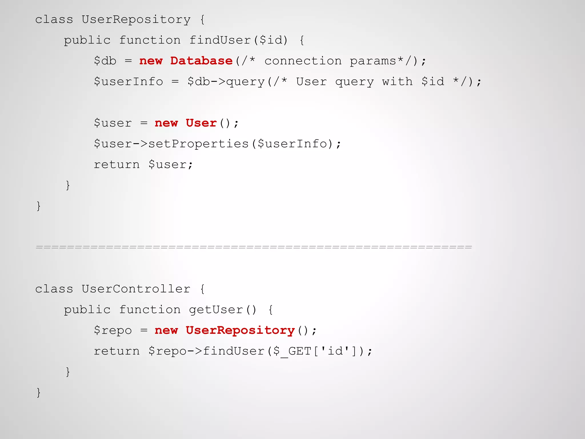 class UserRepository {
public function findUser($id) {
$db = new Database(/* connection params*/);
$userInfo = $db->query(/* User query with $id */);
$user = new User();
$user->setProperties($userInfo);
return $user;
}
}
========================================================
class UserController {
public function getUser() {
$repo = new UserRepository();
return $repo->findUser($_GET['id']);
}
}

 