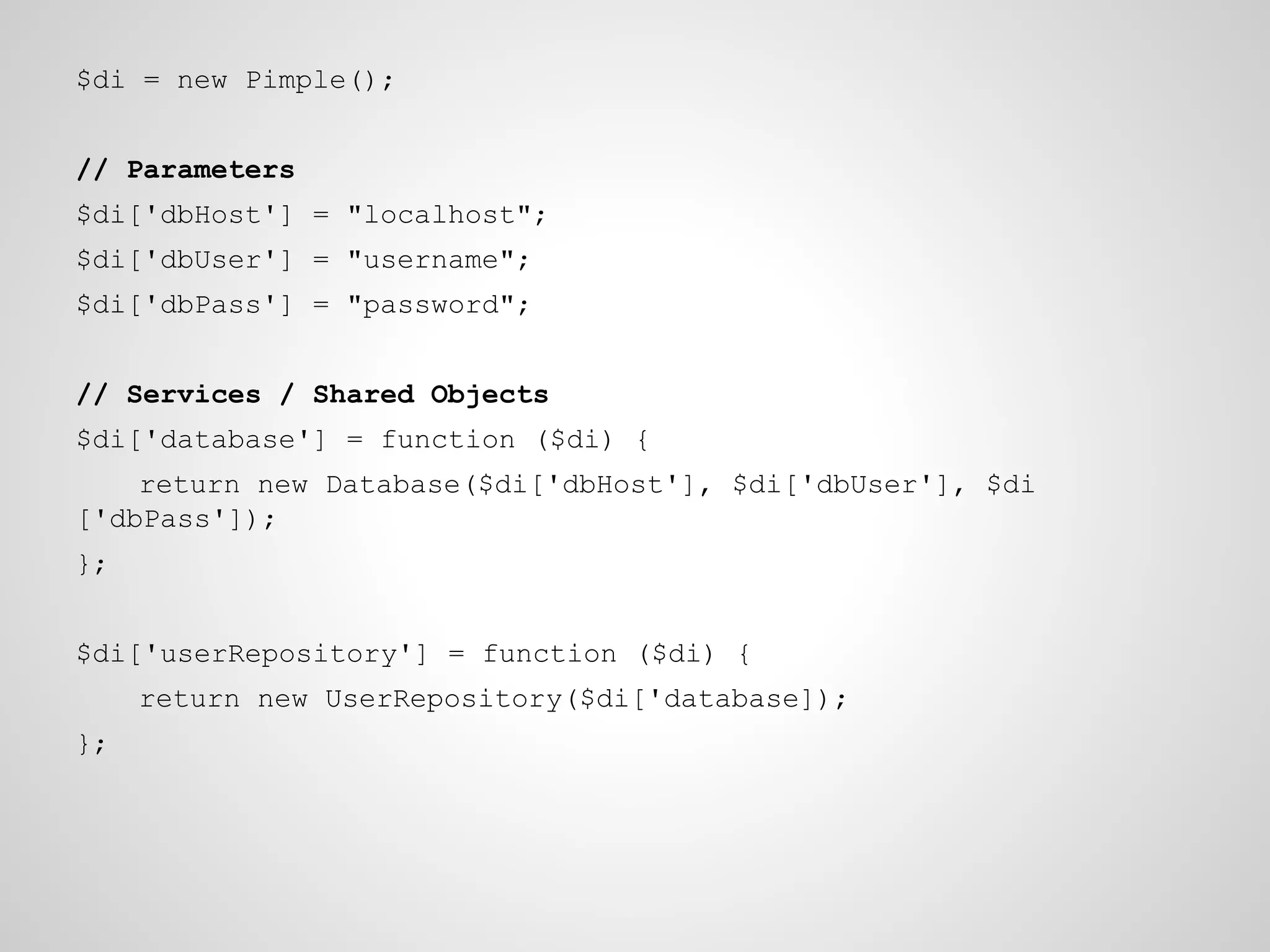 $di = new Pimple();
// Parameters
$di['dbHost'] = "localhost";
$di['dbUser'] = "username";
$di['dbPass'] = "password";
// Services / Shared Objects
$di['database'] = function ($di) {
return new Database($di['dbHost'], $di['dbUser'], $di
['dbPass']);
};
$di['userRepository'] = function ($di) {
return new UserRepository($di['database]);
};

 