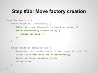 Step #3b: Move factory creation
class UserRepository {
public function __construct() {
$this->db = new Database(/* connection params*/);
$this->userFactory = function () {
return new User();
};
}
public function findUser($id) {
$userInfo = $this->db->query(/* User query with $id */);
$user = call_user_func($this->userFactory);
$user->setProperties($userInfo);
return $user;
}
}

 