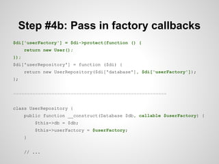 Step #4b: Pass in factory callbacks
$di['userFactory'] = $di->protect(function () {
return new User();
});
$di['userRepository'] = function ($di) {
return new UserRepository($di['database'], $di['userFactory']);
};
========================================================
class UserRepository {
public function __construct(Database $db, callable $userFactory) {
$this->db = $db;
$this->userFactory = $userFactory;
}
// ...

 