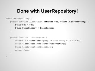 Done with UserRepository!
class UserRepository {
public function __construct(Database $db, callable $userFactory) {
$this->db = $db;
$this->userFactory = $userFactory;
}
public function findUser($id) {
$userInfo = $this->db->query(/* User query with $id */);
$user = call_user_func($this->userFactory);
$user->setProperties($userInfo);
return $user;
}
}

 